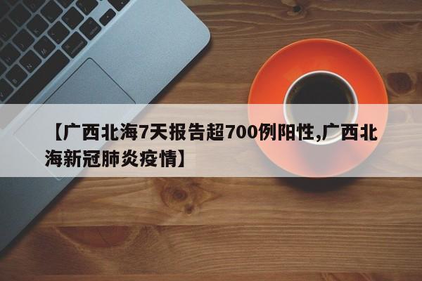 【广西北海7天报告超700例阳性,广西北海新冠肺炎疫情】