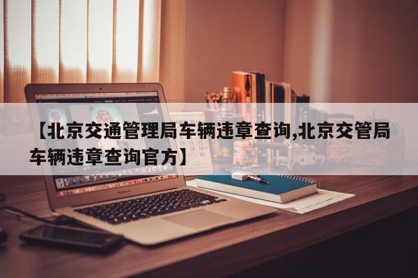 【北京交通管理局车辆违章查询,北京交管局车辆违章查询官方】