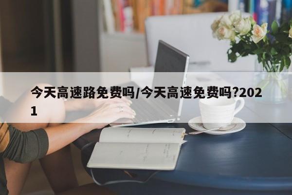 今天高速路免费吗/今天高速免费吗?2021