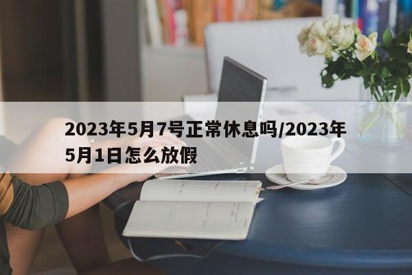 2023年5月7号正常休息吗/2023年5月1日怎么放假