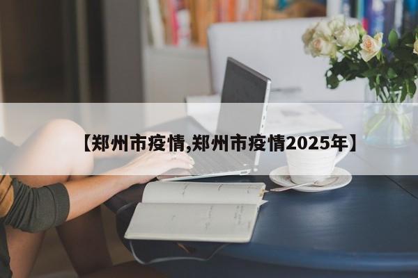 【郑州市疫情,郑州市疫情2025年】