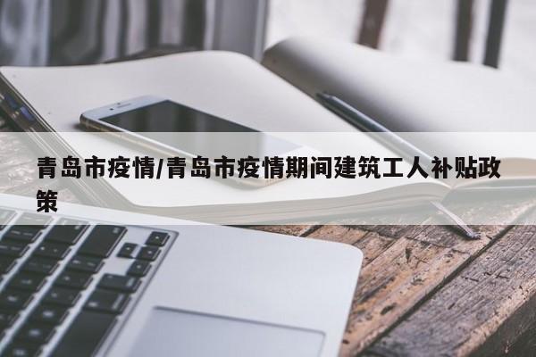 青岛市疫情/青岛市疫情期间建筑工人补贴政策