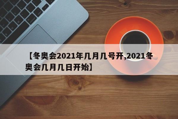 【冬奥会2021年几月几号开,2021冬奥会几月几日开始】