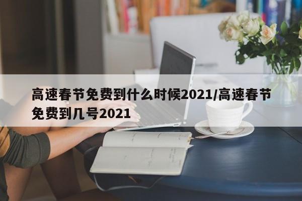 高速春节免费到什么时候2021/高速春节免费到几号2021
