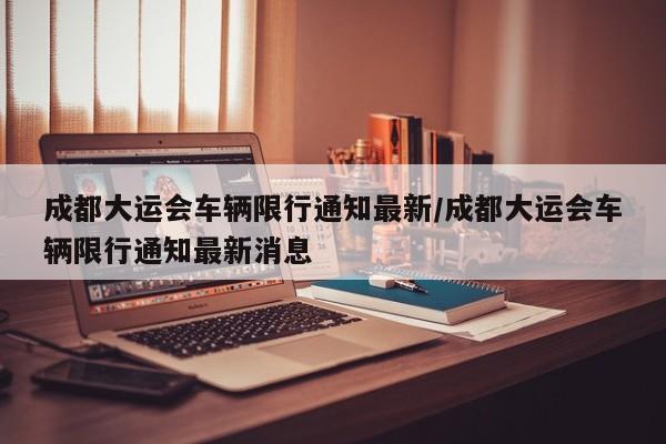 成都大运会车辆限行通知最新/成都大运会车辆限行通知最新消息