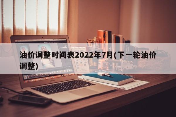 油价调整时间表2022年7月(下一轮油价调整)