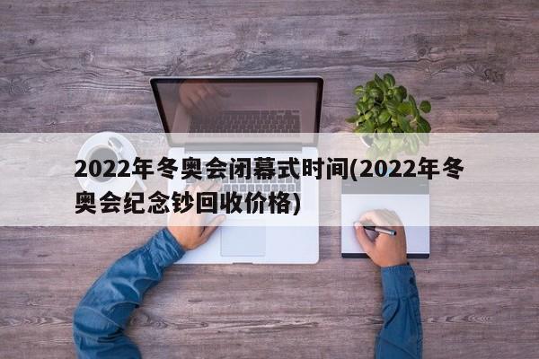 2022年冬奥会闭幕式时间(2022年冬奥会纪念钞回收价格)