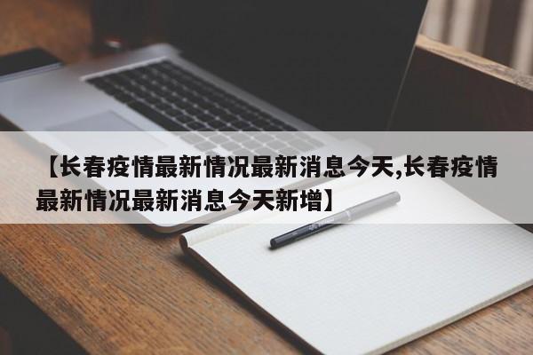 【长春疫情最新情况最新消息今天,长春疫情最新情况最新消息今天新增】
