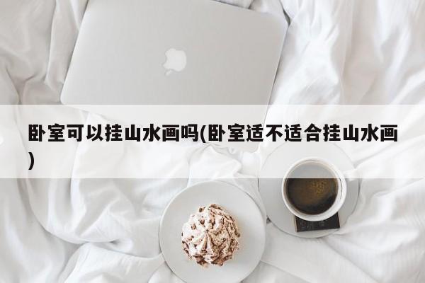 卧室可以挂山水画吗(卧室适不适合挂山水画)