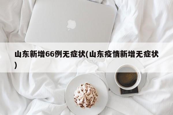 山东新增66例无症状(山东疫情新增无症状)