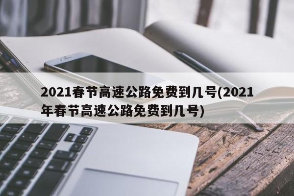 2021春节高速公路免费到几号(2021年春节高速公路免费到几号)