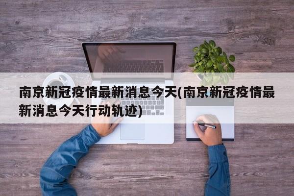南京新冠疫情最新消息今天(南京新冠疫情最新消息今天行动轨迹)