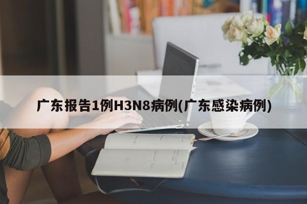 广东报告1例H3N8病例(广东感染病例)