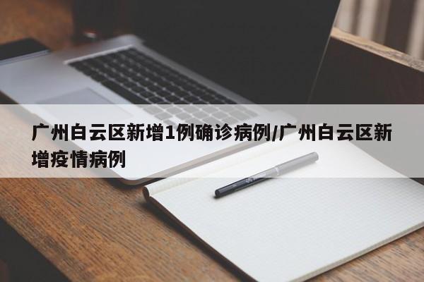 广州白云区新增1例确诊病例/广州白云区新增疫情病例