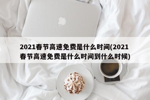 2021春节高速免费是什么时间(2021春节高速免费是什么时间到什么时候)