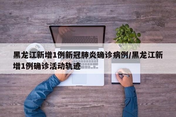 黑龙江新增1例新冠肺炎确诊病例/黑龙江新增1例确诊活动轨迹