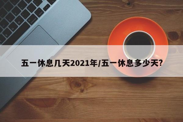 五一休息几天2021年/五一休息多少天?