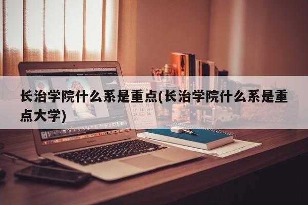 长治学院什么系是重点(长治学院什么系是重点大学)
