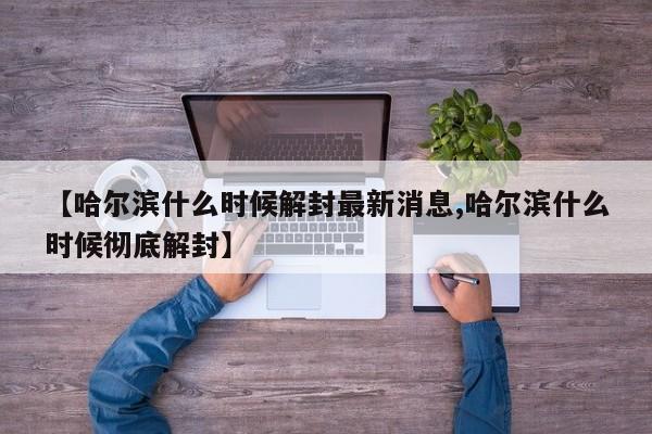 【哈尔滨什么时候解封最新消息,哈尔滨什么时候彻底解封】