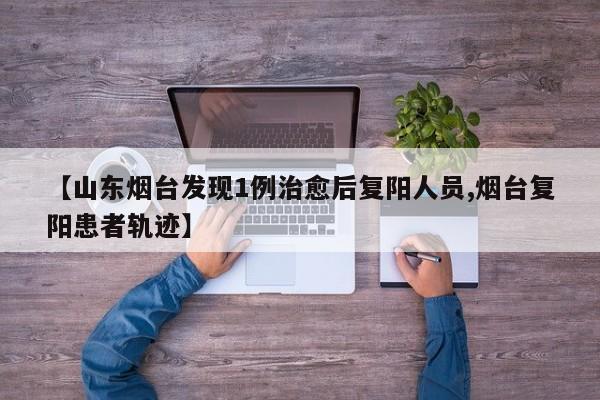 【山东烟台发现1例治愈后复阳人员,烟台复阳患者轨迹】