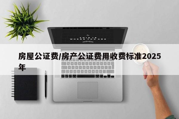 房屋公证费/房产公证费用收费标准2025年