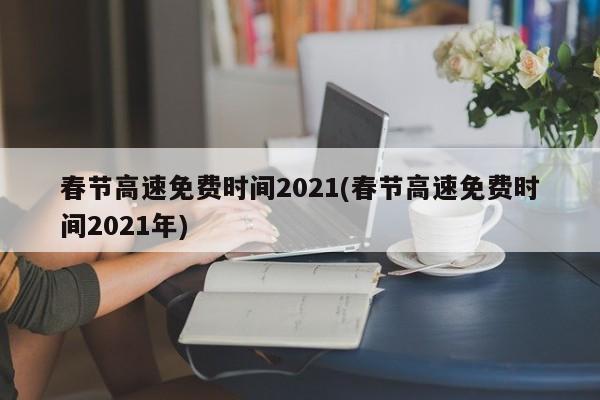 春节高速免费时间2021(春节高速免费时间2021年)
