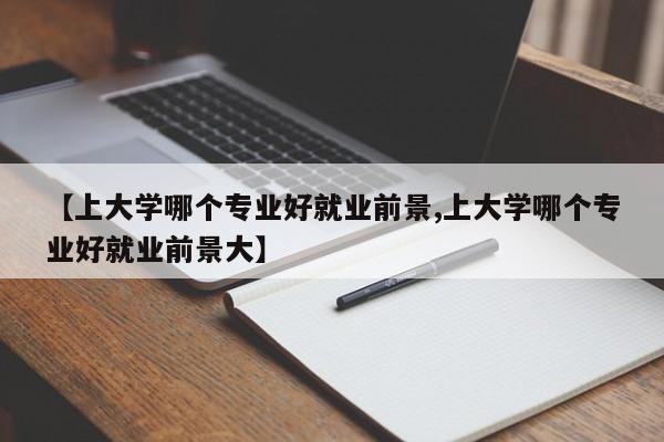 【上大学哪个专业好就业前景,上大学哪个专业好就业前景大】